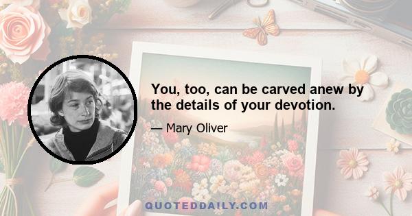 You, too, can be carved anew by the details of your devotion.