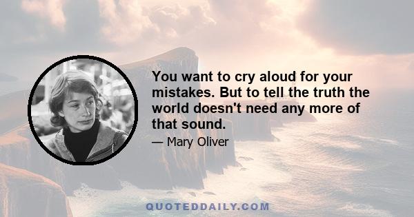 You want to cry aloud for your mistakes. But to tell the truth the world doesn't need any more of that sound.