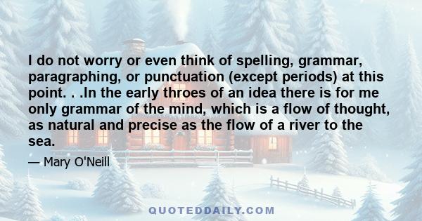 I do not worry or even think of spelling, grammar, paragraphing, or punctuation (except periods) at this point. . .In the early throes of an idea there is for me only grammar of the mind, which is a flow of thought, as