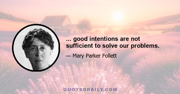 ... good intentions are not sufficient to solve our problems.