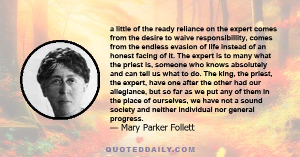 a little of the ready reliance on the expert comes from the desire to waive responsibillity, comes from the endless evasion of life instead of an honest facing of it. The expert is to many what the priest is, someone