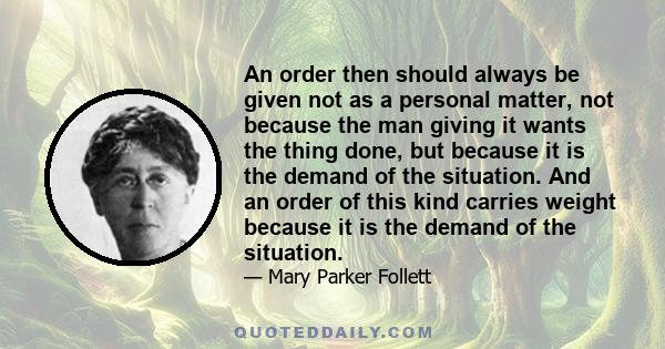 An order then should always be given not as a personal matter, not because the man giving it wants the thing done, but because it is the demand of the situation. And an order of this kind carries weight because it is