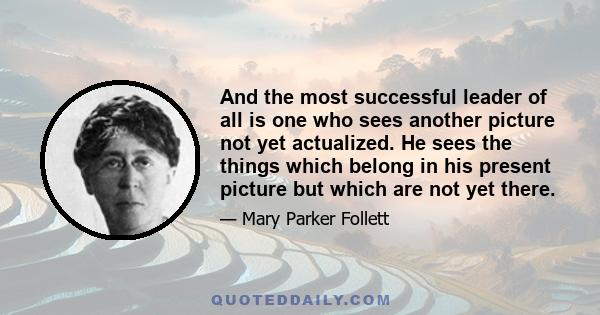 And the most successful leader of all is one who sees another picture not yet actualized. He sees the things which belong in his present picture but which are not yet there.