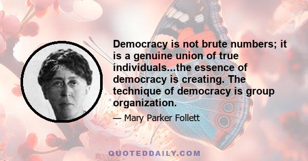 Democracy is not brute numbers; it is a genuine union of true individuals...the essence of democracy is creating. The technique of democracy is group organization.