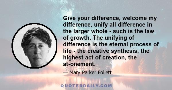 Give your difference, welcome my difference, unify all difference in the larger whole - such is the law of growth. The unifying of difference is the eternal process of life - the creative synthesis, the highest act of