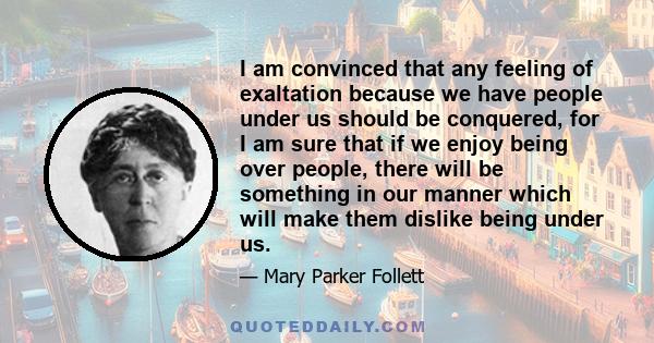 I am convinced that any feeling of exaltation because we have people under us should be conquered, for I am sure that if we enjoy being over people, there will be something in our manner which will make them dislike