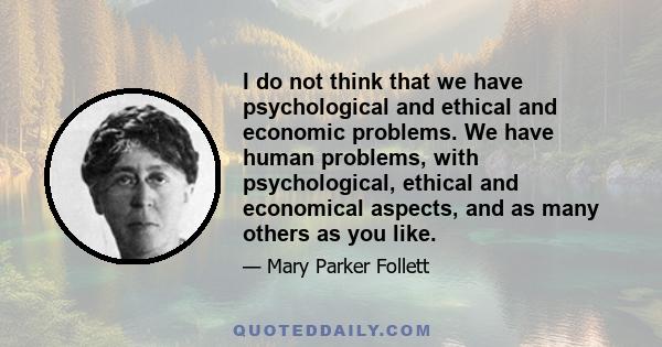 I do not think that we have psychological and ethical and economic problems. We have human problems, with psychological, ethical and economical aspects, and as many others as you like.