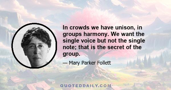 In crowds we have unison, in groups harmony. We want the single voice but not the single note; that is the secret of the group.