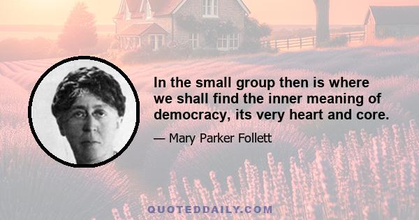 In the small group then is where we shall find the inner meaning of democracy, its very heart and core.