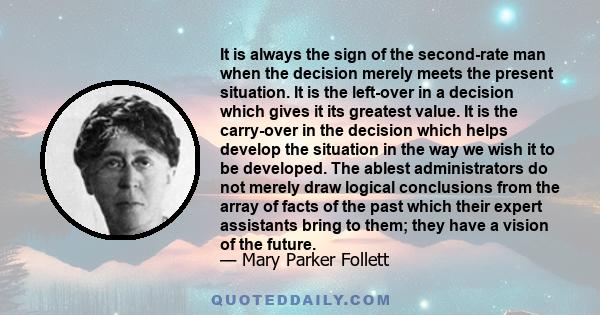 It is always the sign of the second-rate man when the decision merely meets the present situation. It is the left-over in a decision which gives it its greatest value. It is the carry-over in the decision which helps