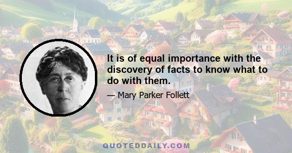 It is of equal importance with the discovery of facts to know what to do with them.