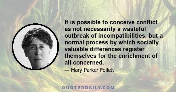 It is possible to conceive conflict as not necessarily a wasteful outbreak of incompatibilities, but a normal process by which socially valuable differences register themselves for the enrichment of all concerned.