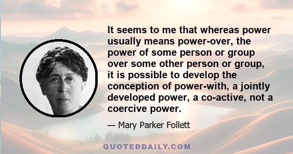 It seems to me that whereas power usually means power-over, the power of some person or group over some other person or group, it is possible to develop the conception of power-with, a jointly developed power, a