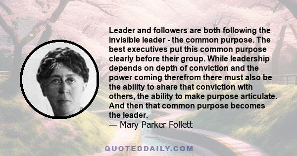 Leader and followers are both following the invisible leader - the common purpose. The best executives put this common purpose clearly before their group. While leadership depends on depth of conviction and the power