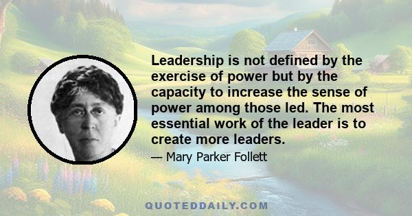 Leadership is not defined by the exercise of power but by the capacity to increase the sense of power among those led. The most essential work of the leader is to create more leaders.