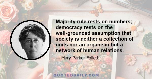 Majority rule rests on numbers; democracy rests on the well-grounded assumption that society is neither a collection of units nor an organism but a network of human relations.