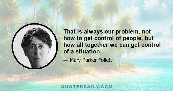 That is always our problem, not how to get control of people, but how all together we can get control of a situation.