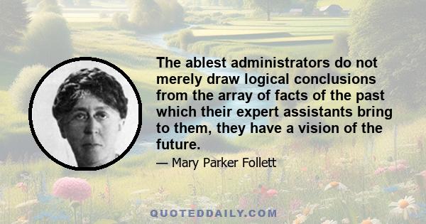 The ablest administrators do not merely draw logical conclusions from the array of facts of the past which their expert assistants bring to them, they have a vision of the future.