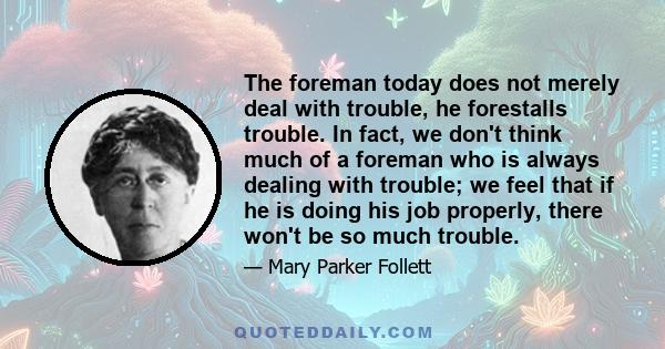 The foreman today does not merely deal with trouble, he forestalls trouble. In fact, we don't think much of a foreman who is always dealing with trouble; we feel that if he is doing his job properly, there won't be so