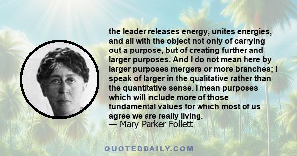 the leader releases energy, unites energies, and all with the object not only of carrying out a purpose, but of creating further and larger purposes. And I do not mean here by larger purposes mergers or more branches; I 