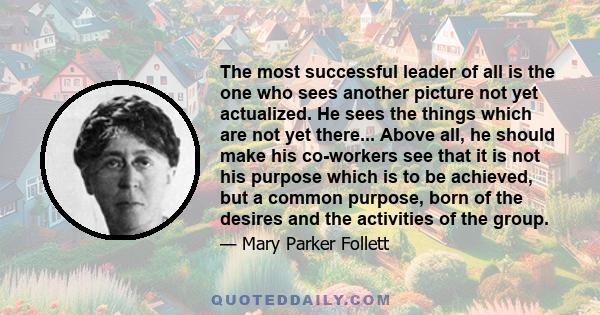 The most successful leader of all is the one who sees another picture not yet actualized. He sees the things which are not yet there... Above all, he should make his co-workers see that it is not his purpose which is to 