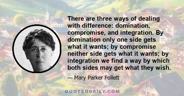 There are three ways of dealing with difference: domination, compromise, and integration. By domination only one side gets what it wants; by compromise neither side gets what it wants; by integration we find a way by