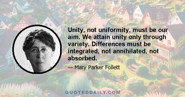 Unity, not uniformity, must be our aim. We attain unity only through variety. Differences must be integrated, not annihilated, not absorbed.