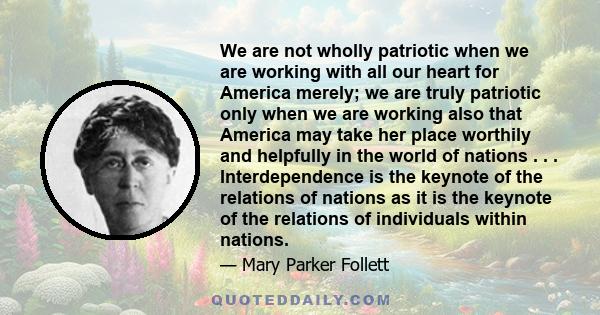 We are not wholly patriotic when we are working with all our heart for America merely; we are truly patriotic only when we are working also that America may take her place worthily and helpfully in the world of nations