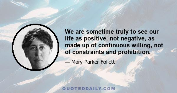 We are sometime truly to see our life as positive, not negative, as made up of continuous willing, not of constraints and prohibition.