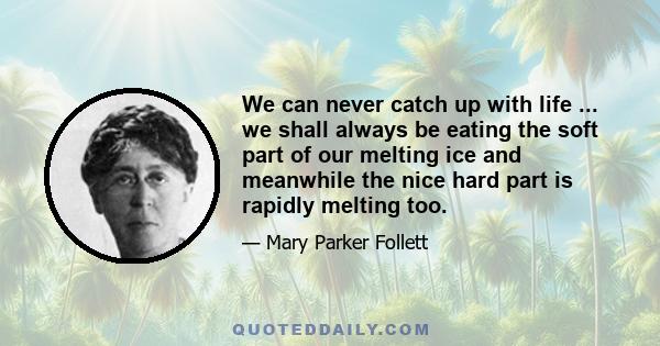 We can never catch up with life ... we shall always be eating the soft part of our melting ice and meanwhile the nice hard part is rapidly melting too.