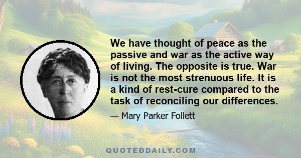 We have thought of peace as the passive and war as the active way of living. The opposite is true. War is not the most strenuous life. It is a kind of rest-cure compared to the task of reconciling our differences.