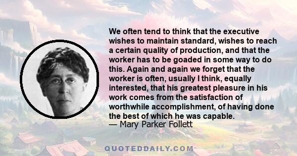 We often tend to think that the executive wishes to maintain standard, wishes to reach a certain quality of production, and that the worker has to be goaded in some way to do this. Again and again we forget that the