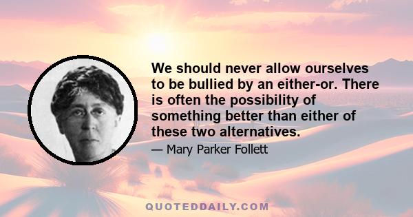 We should never allow ourselves to be bullied by an either-or. There is often the possibility of something better than either of these two alternatives.