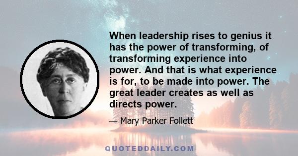 When leadership rises to genius it has the power of transforming, of transforming experience into power. And that is what experience is for, to be made into power. The great leader creates as well as directs power.