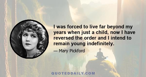 I was forced to live far beyond my years when just a child, now I have reversed the order and I intend to remain young indefinitely.