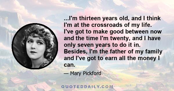 ...I'm thirteen years old, and I think I'm at the crossroads of my life. I've got to make good between now and the time I'm twenty, and I have only seven years to do it in. Besides, I'm the father of my family and I've