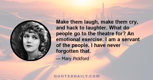 Make them laugh, make them cry, and hack to laughter. What do people go to the theatre for? An emotional exercise. I am a servant of the people. I have never forgotten that.