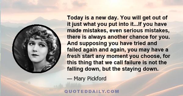 Today is a new day. You will get out of it just what you put into it...If you have made mistakes, even serious mistakes, there is always another chance for you. And supposing you have tried and failed again and again,