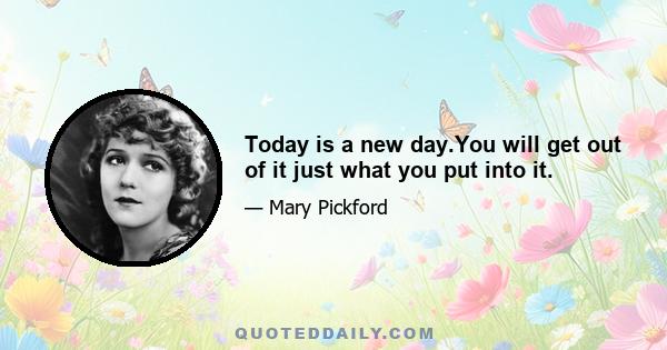 Today is a new day.You will get out of it just what you put into it.