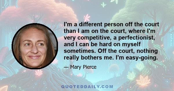 I'm a different person off the court than I am on the court, where I'm very competitive, a perfectionist, and I can be hard on myself sometimes. Off the court, nothing really bothers me. I'm easy-going.