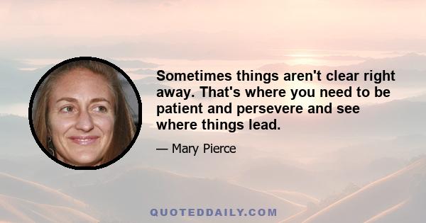 Sometimes things aren't clear right away. That's where you need to be patient and persevere and see where things lead.