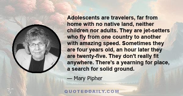 Adolescents are travelers, far from home with no native land, neither children nor adults. They are jet-setters who fly from one country to another with amazing speed. Sometimes they are four years old, an hour later