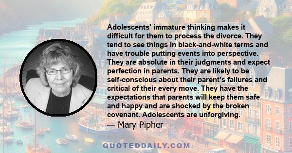 Adolescents' immature thinking makes it difficult for them to process the divorce. They tend to see things in black-and-white terms and have trouble putting events into perspective. They are absolute in their judgments