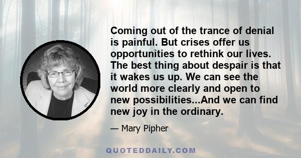 Coming out of the trance of denial is painful. But crises offer us opportunities to rethink our lives. The best thing about despair is that it wakes us up. We can see the world more clearly and open to new