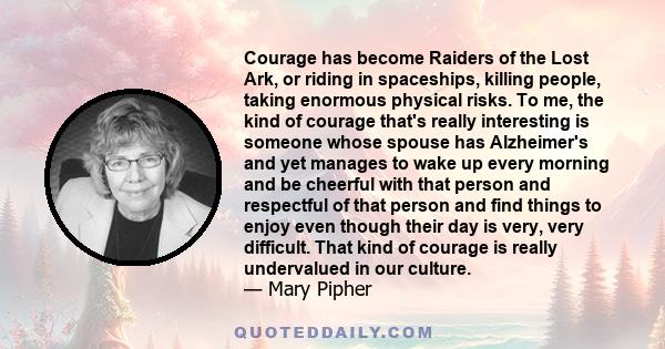 Courage has become Raiders of the Lost Ark, or riding in spaceships, killing people, taking enormous physical risks. To me, the kind of courage that's really interesting is someone whose spouse has Alzheimer's and yet