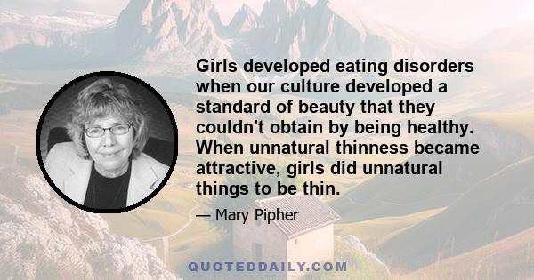 Girls developed eating disorders when our culture developed a standard of beauty that they couldn't obtain by being healthy. When unnatural thinness became attractive, girls did unnatural things to be thin.