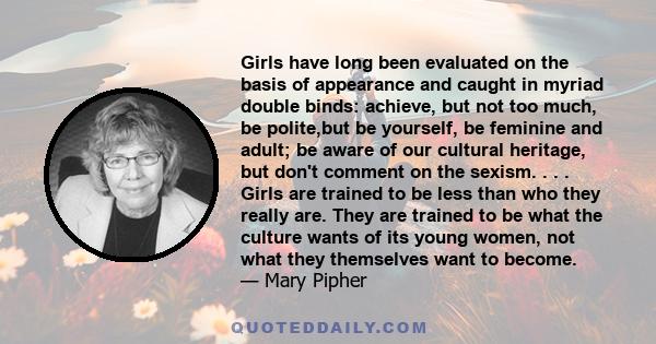 Girls have long been evaluated on the basis of appearance and caught in myriad double binds: achieve, but not too much, be polite,but be yourself, be feminine and adult; be aware of our cultural heritage, but don't