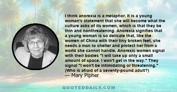 I think anorexia is a metaphor. It is a young woman's statement that she will become what the culture asks of its women, which is that they be thin and nonthreatening. Anorexia signifies that a young woman is so