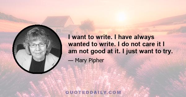 I want to write. I have always wanted to write. I do not care it I am not good at it. I just want to try.