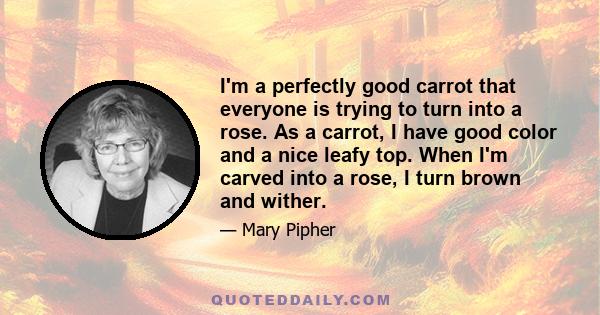 I'm a perfectly good carrot that everyone is trying to turn into a rose. As a carrot, I have good color and a nice leafy top. When I'm carved into a rose, I turn brown and wither.